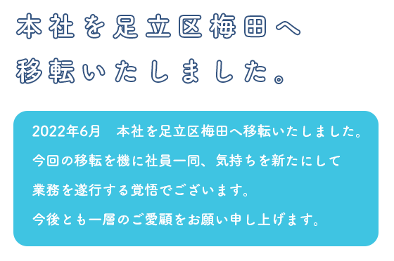 2022年6月　本社を足立区梅田へ移転いたしました。今回の移転を機に社員一同、気持ちを新たにして業務を遂行する覚悟でございます。今後とも一層のご愛顧をお願い申し上げます。